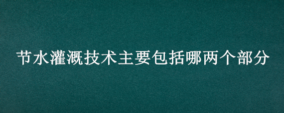 节水灌溉技术主要包括哪两个部分（节水灌溉技术体系包括哪些）