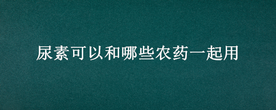 尿素可以和哪些农药一起用 尿素可以和农药混用吗