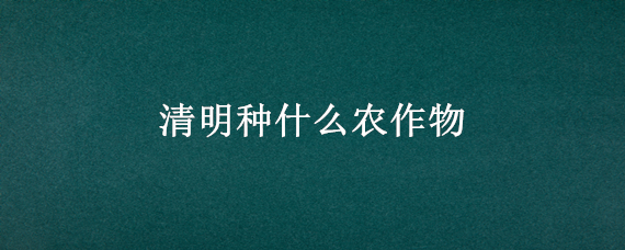 清明种什么农作物（清明种什么农作物手抄报）