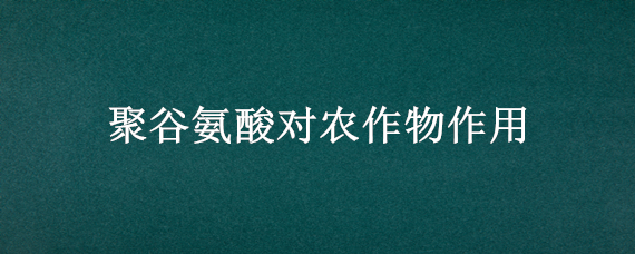 聚谷氨酸对农作物作用（聚谷氨酸对农作物的作用）