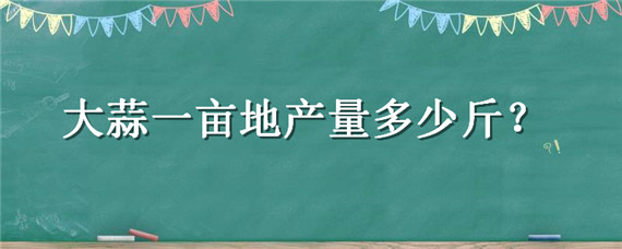 大蒜一亩地产量多少斤 一亩地大蒜的产量多少斤