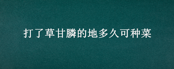 打了草甘膦的地多久可种菜 打了草甘膦多久能种地