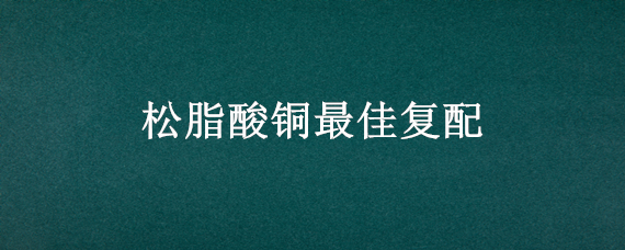 松脂酸铜最佳复配（松脂酸铜复配什么药效好）