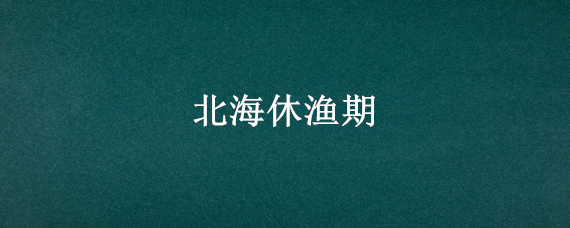 北海休渔期 北海休渔期2022