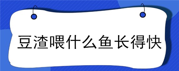 豆渣喂什么鱼长得快（喂豆腐渣的鱼长得快吗）