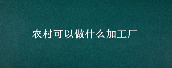 农村可以做什么加工厂 农村适合开什么厂