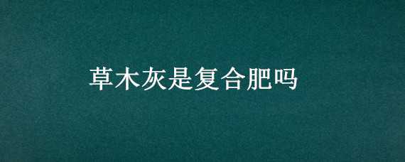 草木灰是复合肥吗 复合肥和草木灰能混合施用吗?