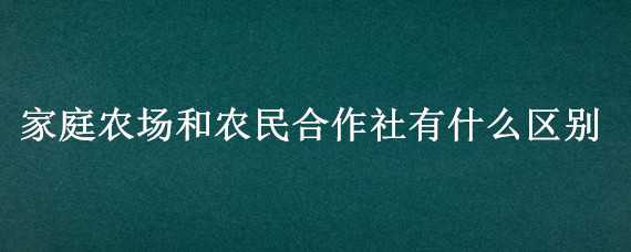 家庭农场和农民合作社有什么区别（农民专业合作社和家庭农场有什么区别）