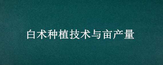 白术种植技术与亩产量 白术种植技术与亩产量对比