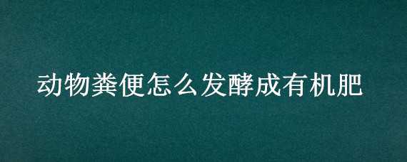 动物粪便怎么发酵成有机肥（动物粪便怎么发酵成有机肥料）