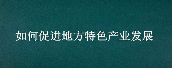 如何促进地方特色产业发展 如何促进地方特色产业发展的建议