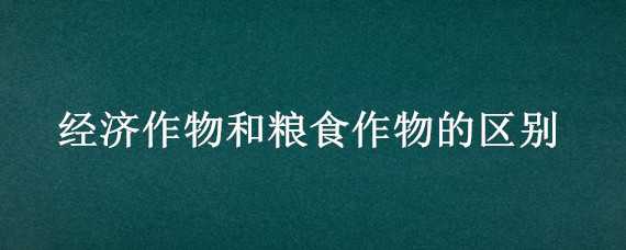 经济作物和粮食作物的区别 经济作物和粮食作物的区别与联系