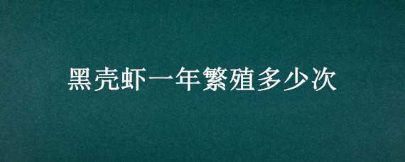 黑壳虾一年繁殖多少次（黑壳虾多少时间繁殖一次?）