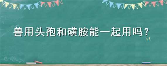 兽用头孢和磺胺能一起用吗 兽药磺胺和头孢一起注射有什么危害