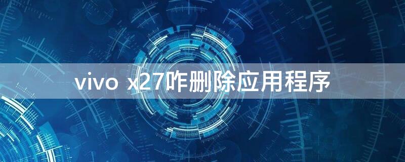 vivo x27咋删除应用程序