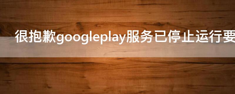 很抱歉googleplay服务已停止运行要怎么处理