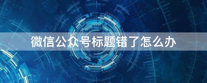 微信公众号标题错了怎么办