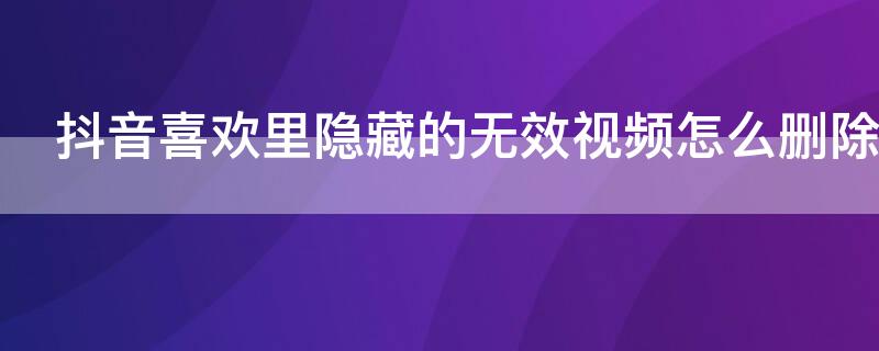 抖音喜欢里隐藏的无效视频怎么删除