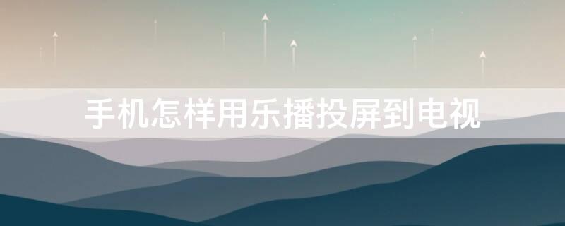 手机怎样用乐播投屏到电视