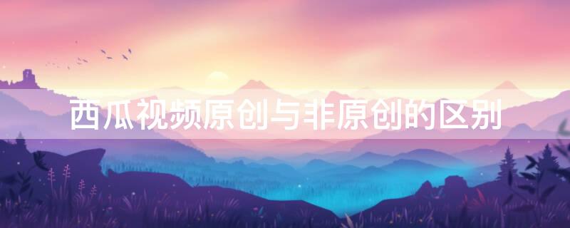 西瓜视频原创与非原创的区别