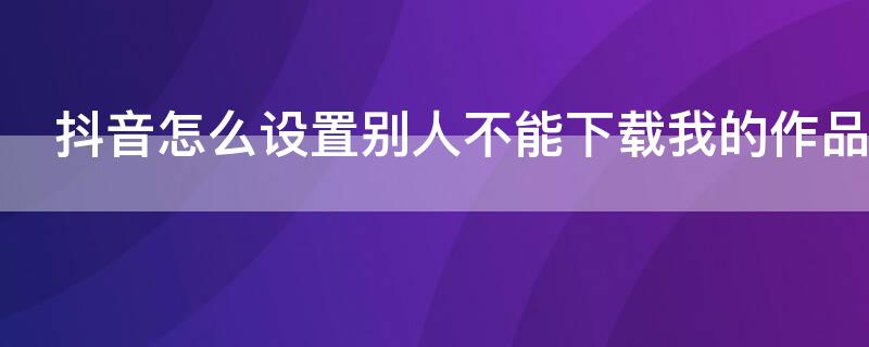 抖音怎么设置别人不能下载我的作品