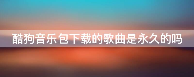 酷狗音乐包下载的歌曲是永久的吗