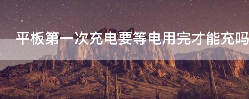 平板第一次充电要等电用完才能充吗