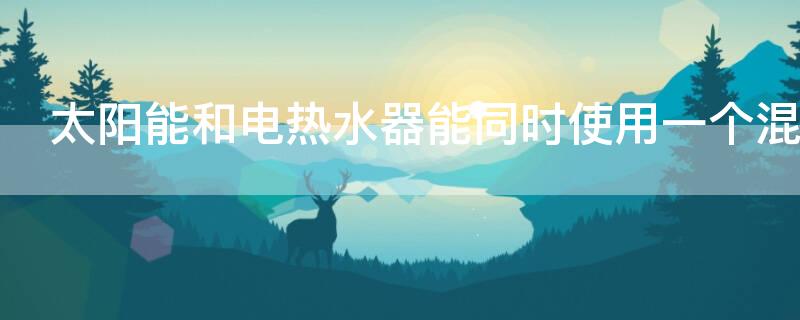 太阳能和电热水器能同时使用一个混合阀吗