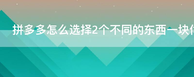 拼多多怎么选择2个不同的东西一块付款