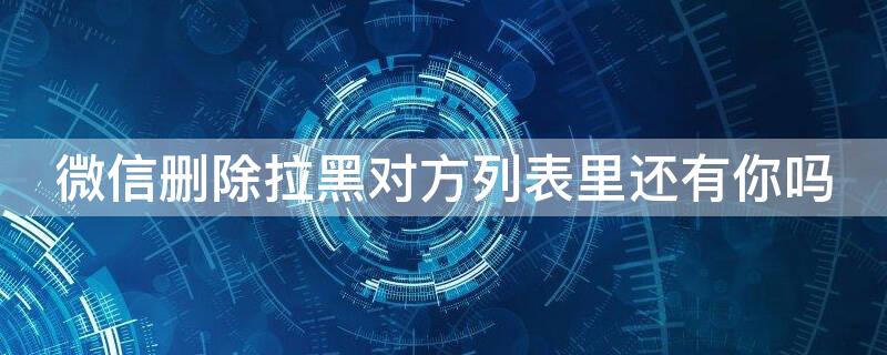微信删除拉黑对方列表里还有你吗
