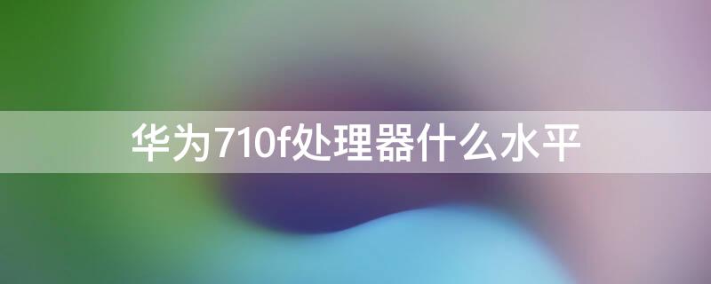 华为710f处理器什么水平