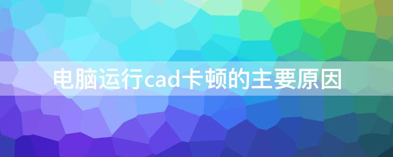 电脑运行cad卡顿的主要原因