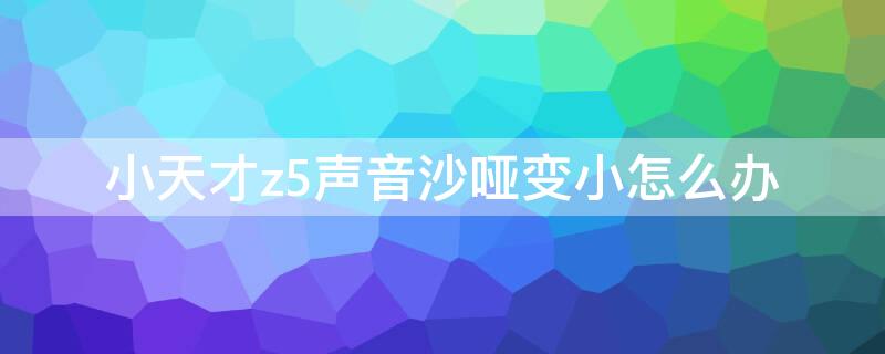 小天才z5声音沙哑变小怎么办 小天才z5通话声音小怎么回事