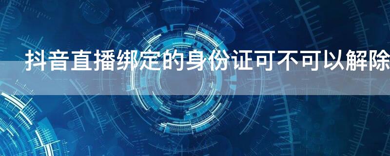 抖音直播绑定的身份证可不可以解除 抖音直播绑定身份证号码可以解绑吗