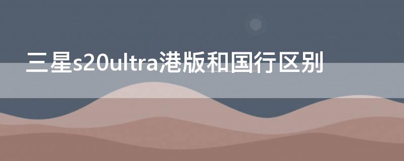 三星s20ultra港版和国行区别（三星s21ultra国行和港版区别）