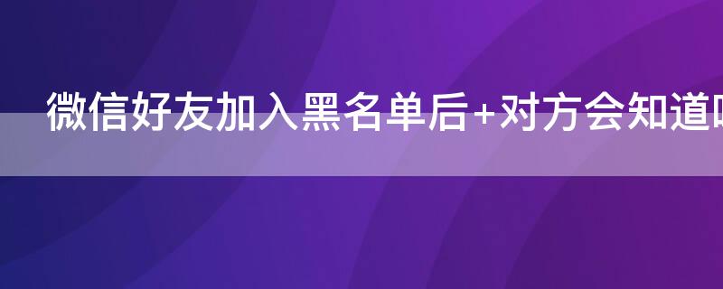 微信好友加入黑名单后 微信好友加入黑名单后聊天记录还有吗