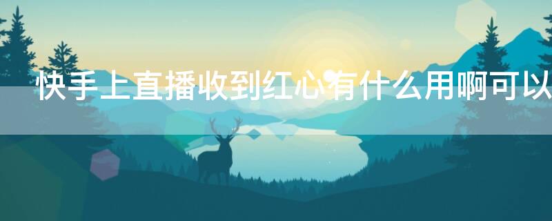 快手上直播收到红心有什么用啊可以换钱吗