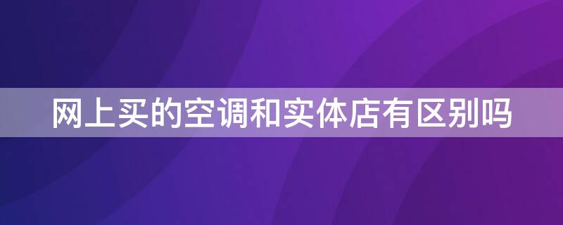 网上买的空调和实体店有区别吗（实体店的和网上卖的空调一样吗）