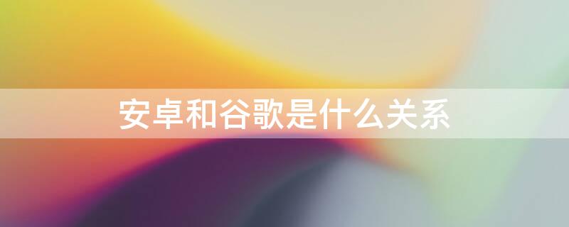 安卓和谷歌是什么关系（谷歌跟安卓什么关系）