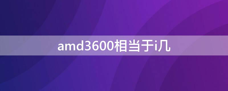 amd3600相当于i几 amd3600相当于i几贴吧