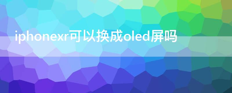 iPhonexr可以换成oled屏吗（xr屏幕可以换成oled吗）