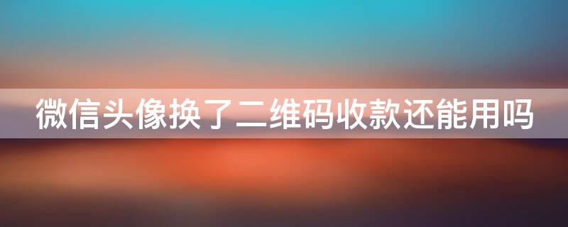 微信头像换了二维码收款还能用吗 微信头像换了收款二维码会变吗