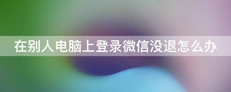 在别人电脑上登录微信没退怎么办 在别人电脑上登录微信没退怎么办会被盗号吗