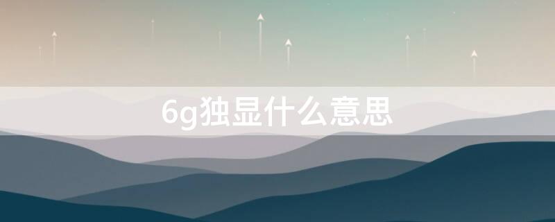 6g独显什么意思（独立显卡6g什么意思）