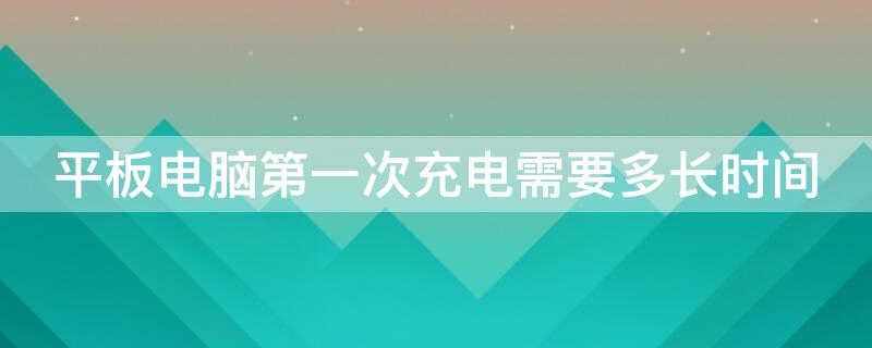 平板电脑第一次充电需要多长时间 平板电脑第一次充电需要充多长时间