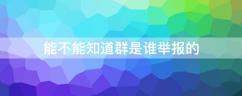 能不能知道群是谁举报的 能不能知道群是谁举报的qq