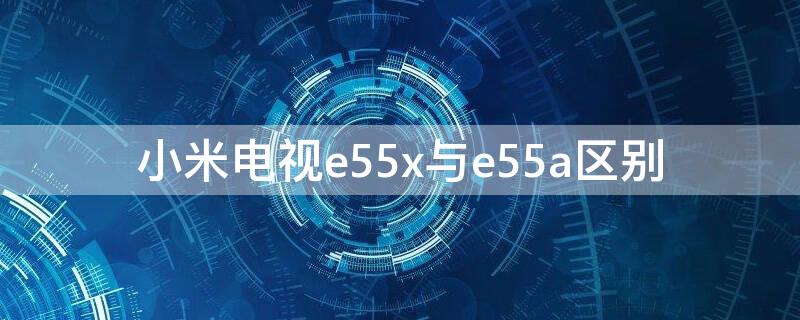 小米电视e55x与e55a区别（小米电视e55x和ea55）