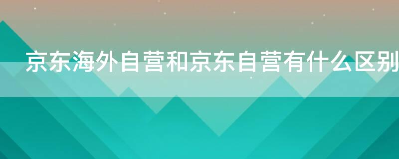 京东海外自营和京东自营有什么区别 京东自营和京东海外自营有什么区别?