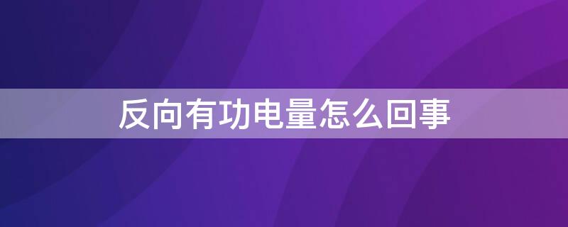 反向有功电量怎么回事（正反向有功电能）