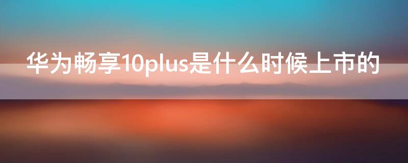 华为畅享10plus是什么时候上市的（华为畅享10plus是什么时候上市的,价格多少?）